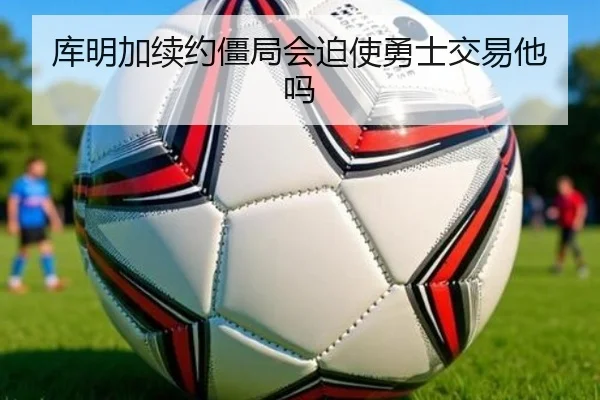 库明加续约僵局会迫使勇士交易他吗