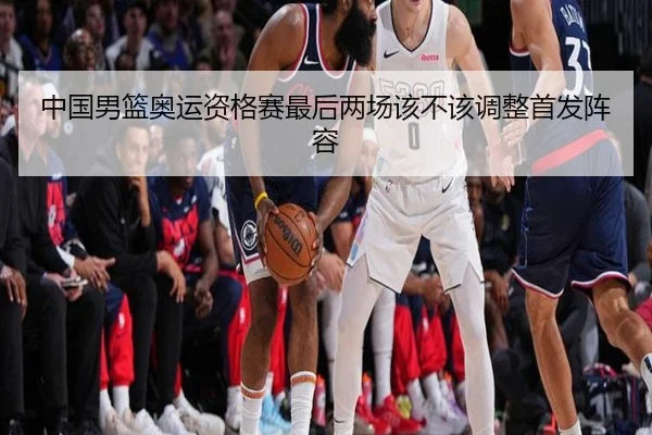 中国男篮奥运资格赛最后两场该不该调整首发阵容